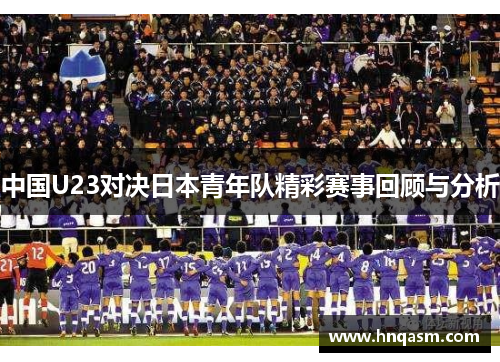 中国U23对决日本青年队精彩赛事回顾与分析