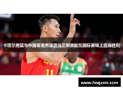 卡塔尔男篮与中国香港男篮激战正酣谁能在国际赛场上赢得胜利
